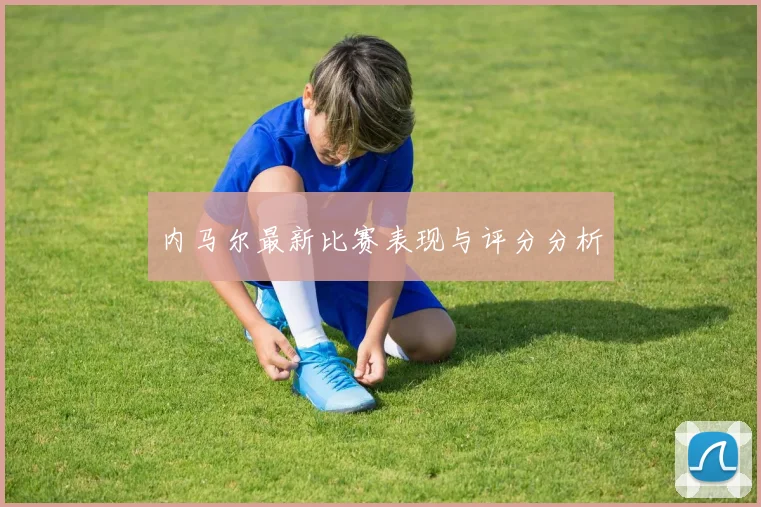内马尔最新比赛表现与评分分析