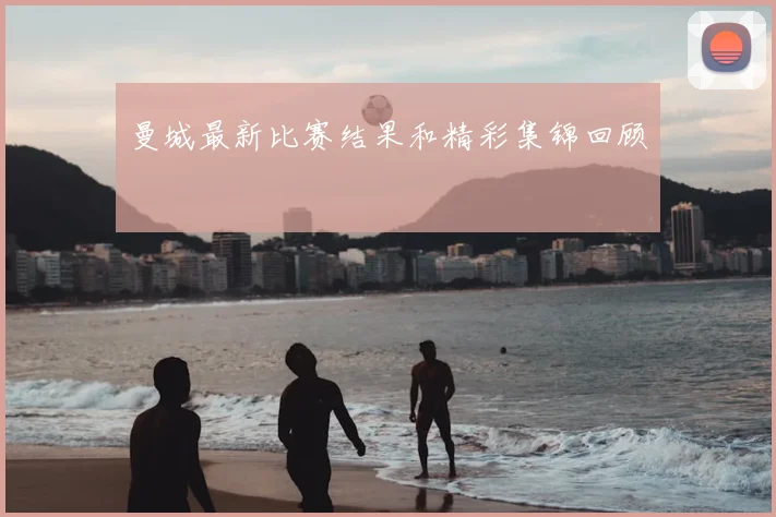 曼城最新比赛结果和精彩集锦回顾