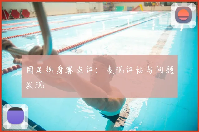 国足热身赛点评：表现评估与问题发现