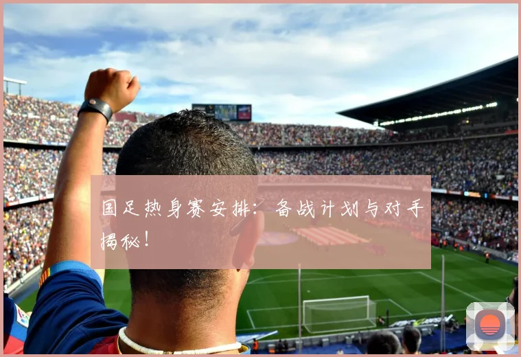 国足热身赛安排：备战计划与对手揭秘！