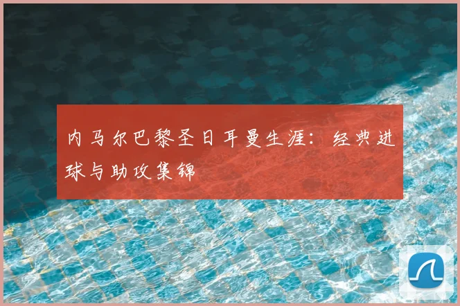 内马尔巴黎圣日耳曼生涯：经典进球与助攻集锦