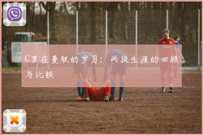 C罗在曼联的岁月：两段生涯的回顾与比较