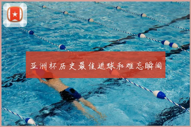 亚洲杯历史最佳进球和难忘瞬间