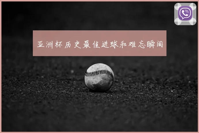 亚洲杯历史最佳进球和难忘瞬间